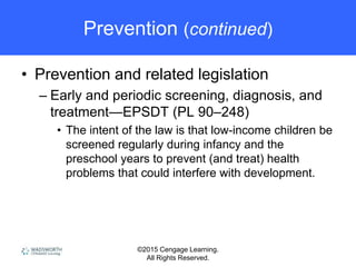 ©2015 Cengage Learning.
All Rights Reserved.
Prevention (continued)
• Prevention and related legislation
– Early and periodic screening, diagnosis, and
treatment—EPSDT (PL 90–248)
• The intent of the law is that low-income children be
screened regularly during infancy and the
preschool years to prevent (and treat) health
problems that could interfere with development.
 