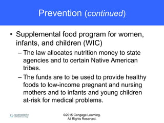 ©2015 Cengage Learning.
All Rights Reserved.
Prevention (continued)
• Supplemental food program for women,
infants, and children (WIC)
– The law allocates nutrition money to state
agencies and to certain Native American
tribes.
– The funds are to be used to provide healthy
foods to low-income pregnant and nursing
mothers and to infants and young children
at-risk for medical problems.
 