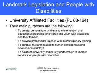 ©2015 Cengage Learning.
All Rights Reserved.
Landmark Legislation and People with
Disabilities
• University Affiliated Facilities (PL 88-164)
• Their main purposes are the following:
• To create, demonstrate, and evaluate intervention and
educational programs for children and youth with disabilities
and their families
• To provide professional trainees with interdisciplinary training
• To conduct research related to human development and
developmental delays
• To establish university-community partnerships to improve
services for people with disabilities
 