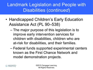 ©2015 Cengage Learning.
All Rights Reserved.
Landmark Legislation and People with
Disabilities (continued)
• Handicapped Children’s Early Education
Assistance Act (PL 90–538)
– The major purpose of this legislation is to
improve early intervention services for
children with disabilities, children who are
at-risk for disabilities, and their families.
– Federal funds supported experimental centers
known as the First Chance Network and
model demonstration projects.
 