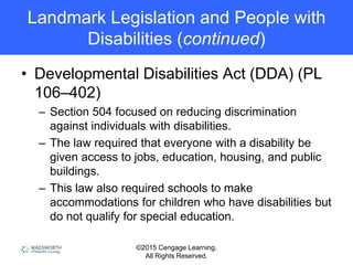 ©2015 Cengage Learning.
All Rights Reserved.
Landmark Legislation and People with
Disabilities (continued)
• Developmental Disabilities Act (DDA) (PL
106–402)
– Section 504 focused on reducing discrimination
against individuals with disabilities.
– The law required that everyone with a disability be
given access to jobs, education, housing, and public
buildings.
– This law also required schools to make
accommodations for children who have disabilities but
do not qualify for special education.
 