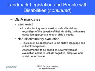 ©2015 Cengage Learning.
All Rights Reserved.
Landmark Legislation and People with
Disabilities (continued)
– IDEIA mandates
• Zero reject
– Local school systems must provide all children,
regardless of the severity of their disability, with a free
education appropriate to each child’s needs.
• Non-discriminatory evaluation
– Tests must be appropriate to the child’s language and
cultural background.
– Assessment is to be based on several types of
evaluation and is to include cognitive, adaptive, and
social performance.
 