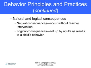 ©2015 Cengage Learning.
All Rights Reserved.
Behavior Principles and Practices
(continued)
– Natural and logical consequences
• Natural consequences—occur without teacher
intervention.
• Logical consequences—set up by adults as results
to a child’s behavior.
 