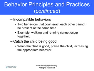 ©2015 Cengage Learning.
All Rights Reserved.
Behavior Principles and Practices
(continued)
– Incompatible behaviors
• Two behaviors that counteract each other cannot
be present at the same time.
• Example: walking and running cannot occur
together.
– Catch the child being good
• When the child is good, praise the child, increasing
the appropriate behavior.
 