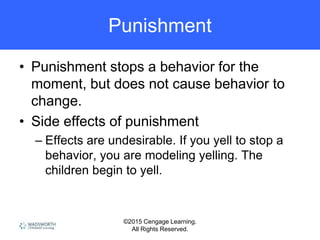 ©2015 Cengage Learning.
All Rights Reserved.
Punishment
• Punishment stops a behavior for the
moment, but does not cause behavior to
change.
• Side effects of punishment
– Effects are undesirable. If you yell to stop a
behavior, you are modeling yelling. The
children begin to yell.
 
