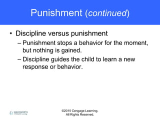 ©2015 Cengage Learning.
All Rights Reserved.
Punishment (continued)
• Discipline versus punishment
– Punishment stops a behavior for the moment,
but nothing is gained.
– Discipline guides the child to learn a new
response or behavior.
 