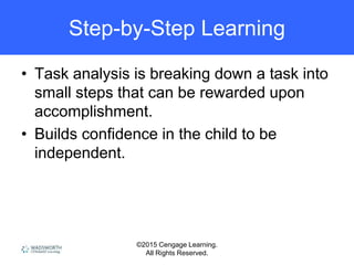 ©2015 Cengage Learning.
All Rights Reserved.
Step-by-Step Learning
• Task analysis is breaking down a task into
small steps that can be rewarded upon
accomplishment.
• Builds confidence in the child to be
independent.
 