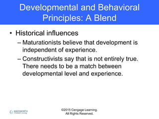©2015 Cengage Learning.
All Rights Reserved.
Developmental and Behavioral
Principles: A Blend
• Historical influences
– Maturationists believe that development is
independent of experience.
– Constructivists say that is not entirely true.
There needs to be a match between
developmental level and experience.
 
