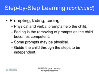 ©2015 Cengage Learning.
All Rights Reserved.
Step-by-Step Learning (continued)
• Prompting, fading, cueing
– Physical and verbal prompts help the child.
– Fading is the removing of prompts as the child
becomes competent.
– Some prompts may be physical.
– Guide the child through the steps to be
independent.
 