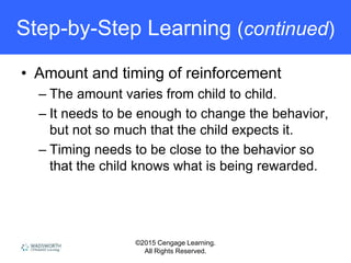 ©2015 Cengage Learning.
All Rights Reserved.
Step-by-Step Learning (continued)
• Amount and timing of reinforcement
– The amount varies from child to child.
– It needs to be enough to change the behavior,
but not so much that the child expects it.
– Timing needs to be close to the behavior so
that the child knows what is being rewarded.
 