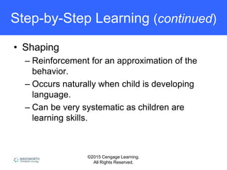 ©2015 Cengage Learning.
All Rights Reserved.
Step-by-Step Learning (continued)
• Shaping
– Reinforcement for an approximation of the
behavior.
– Occurs naturally when child is developing
language.
– Can be very systematic as children are
learning skills.
 