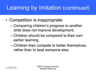 ©2015 Cengage Learning.
All Rights Reserved.
Learning by Imitation (continued)
• Competition is inappropriate
– Comparing children’s progress to another
child does not improve development.
– Children should be compared to their own
earlier learning.
– Children then compete to better themselves,
rather than to beat someone else.
 