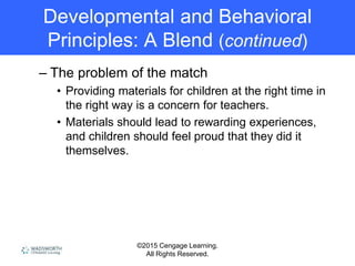 ©2015 Cengage Learning.
All Rights Reserved.
Developmental and Behavioral
Principles: A Blend (continued)
– The problem of the match
• Providing materials for children at the right time in
the right way is a concern for teachers.
• Materials should lead to rewarding experiences,
and children should feel proud that they did it
themselves.
 