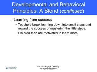 ©2015 Cengage Learning.
All Rights Reserved.
Developmental and Behavioral
Principles: A Blend (continued)
– Learning from success
• Teachers break learning down into small steps and
reward the success of mastering the little steps.
• Children then are motivated to learn more.
 