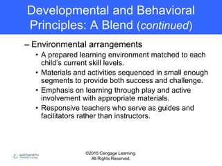 ©2015 Cengage Learning.
All Rights Reserved.
Developmental and Behavioral
Principles: A Blend (continued)
– Environmental arrangements
• A prepared learning environment matched to each
child’s current skill levels.
• Materials and activities sequenced in small enough
segments to provide both success and challenge.
• Emphasis on learning through play and active
involvement with appropriate materials.
• Responsive teachers who serve as guides and
facilitators rather than instructors.
 