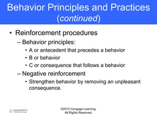 ©2015 Cengage Learning.
All Rights Reserved.
Behavior Principles and Practices
(continued)
• Reinforcement procedures
– Behavior principles:
• A or antecedent that precedes a behavior
• B or behavior
• C or consequence that follows a behavior
– Negative reinforcement
• Strengthen behavior by removing an unpleasant
consequence.
 