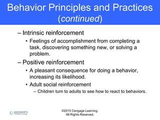 ©2015 Cengage Learning.
All Rights Reserved.
Behavior Principles and Practices
(continued)
– Intrinsic reinforcement
• Feelings of accomplishment from completing a
task, discovering something new, or solving a
problem.
– Positive reinforcement
• A pleasant consequence for doing a behavior,
increasing its likelihood.
• Adult social reinforcement
– Children turn to adults to see how to react to behaviors.
 