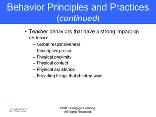 ©2015 Cengage Learning.
All Rights Reserved.
Behavior Principles and Practices
(continued)
• Teacher behaviors that have a strong impact on
children:
– Verbal responsiveness
– Descriptive praise
– Physical proximity
– Physical contact
– Physical assistance
– Providing things that children want
 