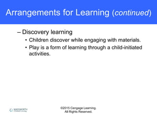 ©2015 Cengage Learning.
All Rights Reserved.
Arrangements for Learning (continued)
– Discovery learning
• Children discover while engaging with materials.
• Play is a form of learning through a child-initiated
activities.
 