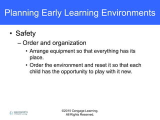 ©2015 Cengage Learning.
All Rights Reserved.
Planning Early Learning Environments
• Safety
– Order and organization
• Arrange equipment so that everything has its
place.
• Order the environment and reset it so that each
child has the opportunity to play with it new.
 