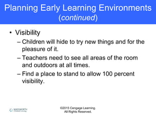 ©2015 Cengage Learning.
All Rights Reserved.
Planning Early Learning Environments
(continued)
• Visibility
– Children will hide to try new things and for the
pleasure of it.
– Teachers need to see all areas of the room
and outdoors at all times.
– Find a place to stand to allow 100 percent
visibility.
 
