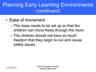 ©2015 Cengage Learning.
All Rights Reserved.
Planning Early Learning Environments
(continued)
• Ease of movement
– The class needs to be set up so that the
children can move freely through the room.
– The children should not have so much
freedom that they begin to run and cause
safety issues.
 