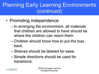 ©2015 Cengage Learning.
All Rights Reserved.
Planning Early Learning Environments
(continued)
• Promoting independence
– In arranging the environment, all materials
that children are allowed to have should be
where the children can reach them.
– Children should know how to put the toys
back.
– Shelves should be labeled for ease.
– Simple directions should be used for
transitions.
 