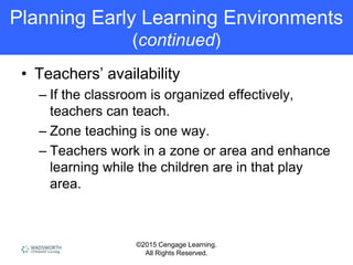 ©2015 Cengage Learning.
All Rights Reserved.
Planning Early Learning Environments
(continued)
• Teachers’ availability
– If the classroom is organized effectively,
teachers can teach.
– Zone teaching is one way.
– Teachers work in a zone or area and enhance
learning while the children are in that play
area.
 