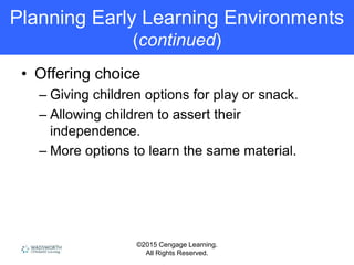 ©2015 Cengage Learning.
All Rights Reserved.
Planning Early Learning Environments
(continued)
• Offering choice
– Giving children options for play or snack.
– Allowing children to assert their
independence.
– More options to learn the same material.
 