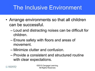 ©2015 Cengage Learning.
All Rights Reserved.
The Inclusive Environment
• Arrange environments so that all children
can be successful.
– Loud and distracting noises can be difficult for
children.
– Ensure safety with floors and areas of
movement.
– Minimize clutter and confusion.
– Provide a consistent and structured routine
with clear expectations.
 