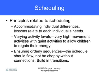 ©2015 Cengage Learning.
All Rights Reserved.
Scheduling
• Principles related to scheduling
– Accommodating individual differences,
lessons relate to each individual’s needs.
– Varying activity levels—vary high-movement
activities with quiet activities to allow children
to regain their energy.
– Ensuring orderly sequences—the schedule
should flow, not be choppy without
connections. Build in transitions.
 