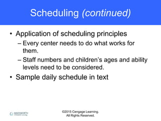 ©2015 Cengage Learning.
All Rights Reserved.
Scheduling (continued)
• Application of scheduling principles
– Every center needs to do what works for
them.
– Staff numbers and children’s ages and ability
levels need to be considered.
• Sample daily schedule in text
 
