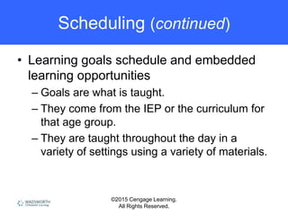 ©2015 Cengage Learning.
All Rights Reserved.
Scheduling (continued)
• Learning goals schedule and embedded
learning opportunities
– Goals are what is taught.
– They come from the IEP or the curriculum for
that age group.
– They are taught throughout the day in a
variety of settings using a variety of materials.
 