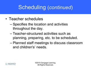 ©2015 Cengage Learning.
All Rights Reserved.
Scheduling (continued)
• Teacher schedules
– Specifies the location and activities
throughout the day.
– Teacher-structured activities such as
planning, preparing, etc. to be scheduled.
– Planned staff meetings to discuss classroom
and children's’ needs.
 