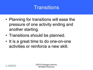 ©2015 Cengage Learning.
All Rights Reserved.
Transitions
• Planning for transitions will ease the
pressure of one activity ending and
another starting.
• Transitions should be planned.
• It is a great time to do one-on-one
activities or reinforce a new skill.
 