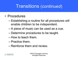 ©2015 Cengage Learning.
All Rights Reserved.
Transitions (continued)
• Procedures
– Establishing a routine for all procedures will
enable children to be independent.
– A piece of music can be used as a cue.
– Determine procedures to be taught.
– How to teach them.
– Practice them.
– Reinforce them and review.
 