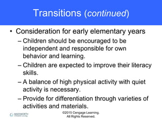 ©2015 Cengage Learning.
All Rights Reserved.
Transitions (continued)
• Consideration for early elementary years
– Children should be encouraged to be
independent and responsible for own
behavior and learning.
– Children are expected to improve their literacy
skills.
– A balance of high physical activity with quiet
activity is necessary.
– Provide for differentiation through varieties of
activities and materials.
 