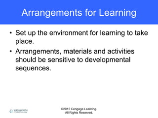 ©2015 Cengage Learning.
All Rights Reserved.
Arrangements for Learning
• Set up the environment for learning to take
place.
• Arrangements, materials and activities
should be sensitive to developmental
sequences.
 