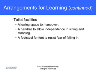 ©2015 Cengage Learning.
All Rights Reserved.
Arrangements for Learning (continued)
– Toilet facilities
• Allowing space to maneuver.
• A handrail to allow independence in sitting and
standing.
• A footstool for feet to resist fear of falling in.
 
