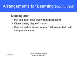 ©2015 Cengage Learning.
All Rights Reserved.
Arrangements for Learning (continued)
– Sleeping area
• Put in a quiet area away from distractions.
• Close blinds, play soft music.
• Cots should be stored where children can help with
setup and cleanup.
 