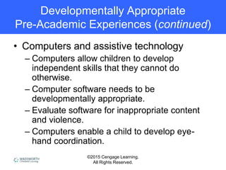 ©2015 Cengage Learning.
All Rights Reserved.
Developmentally Appropriate
Pre-Academic Experiences (continued)
• Computers and assistive technology
– Computers allow children to develop
independent skills that they cannot do
otherwise.
– Computer software needs to be
developmentally appropriate.
– Evaluate software for inappropriate content
and violence.
– Computers enable a child to develop eye-
hand coordination.
 