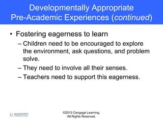 ©2015 Cengage Learning.
All Rights Reserved.
Developmentally Appropriate
Pre-Academic Experiences (continued)
• Fostering eagerness to learn
– Children need to be encouraged to explore
the environment, ask questions, and problem
solve.
– They need to involve all their senses.
– Teachers need to support this eagerness.
 