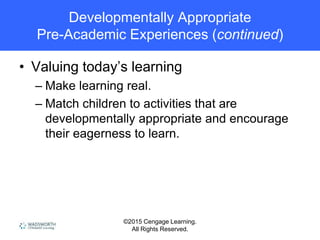 ©2015 Cengage Learning.
All Rights Reserved.
Developmentally Appropriate
Pre-Academic Experiences (continued)
• Valuing today’s learning
– Make learning real.
– Match children to activities that are
developmentally appropriate and encourage
their eagerness to learn.
 