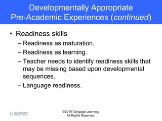 ©2015 Cengage Learning.
All Rights Reserved.
Developmentally Appropriate
Pre-Academic Experiences (continued)
• Readiness skills
– Readiness as maturation.
– Readiness as learning.
– Teacher needs to identify readiness skills that
may be missing based upon developmental
sequences.
– Language readiness.
 
