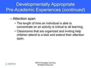 ©2015 Cengage Learning.
All Rights Reserved.
Developmentally Appropriate
Pre-Academic Experiences (continued)
– Attention span
• The length of time an individual is able to
concentrate on an activity is critical to all learning.
• Classrooms that are organized and inviting help
children attend to a task and extend their attention
span.
 