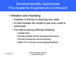 ©2015 Cengage Learning.
All Rights Reserved.
Developmentally Appropriate
Pre-Academic Experiences (continued)
– Imitation and modeling
• Imitation is the key to learning new skills.
• A child imitates the model to see how a skill is
performed.
• If a child is having difficulty imitating:
– Imitate them
– Provide models at their developmental level
– Provide assistance and be directive
– Make it fun and give encouraging feedback
 