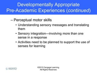 ©2015 Cengage Learning.
All Rights Reserved.
Developmentally Appropriate
Pre-Academic Experiences (continued)
– Perceptual motor skills
• Understanding sensory messages and translating
them
• Sensory integration—involving more than one
sense in a response
• Activities need to be planned to support the use of
senses for learning
 