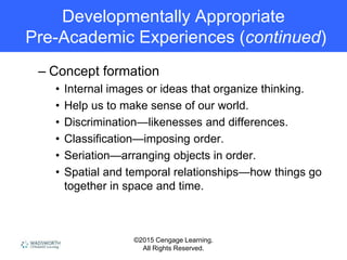 ©2015 Cengage Learning.
All Rights Reserved.
Developmentally Appropriate
Pre-Academic Experiences (continued)
– Concept formation
• Internal images or ideas that organize thinking.
• Help us to make sense of our world.
• Discrimination—likenesses and differences.
• Classification—imposing order.
• Seriation—arranging objects in order.
• Spatial and temporal relationships—how things go
together in space and time.
 