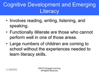 ©2015 Cengage Learning.
All Rights Reserved.
Cognitive Development and Emerging
Literacy
• Involves reading, writing, listening, and
speaking.
• Functionally illiterate are those who cannot
perform well in one of those areas.
• Large numbers of children are coming to
school without the experiences needed to
learn literacy skills.
 
