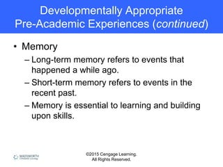 ©2015 Cengage Learning.
All Rights Reserved.
Developmentally Appropriate
Pre-Academic Experiences (continued)
• Memory
– Long-term memory refers to events that
happened a while ago.
– Short-term memory refers to events in the
recent past.
– Memory is essential to learning and building
upon skills.
 